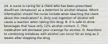 24. A nurse is caring for a client who has been prescribed disulfiram (Antabuse) as a deterrent to alcohol relapse. Which information should the nurse include when teaching the client about this medication? A. Only oral ingestion of alcohol will cause a reaction when taking this drug. B. It is safe to drink beverages that have only 12% alcohol content. C. This medication will decrease your cravings for alcohol. D. Reactions to combining Antabuse with alcohol can occur for as long as 2 weeks after stopping the drug.