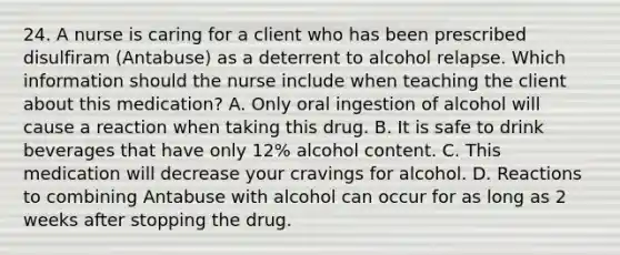 24. A nurse is caring for a client who has been prescribed disulfiram (Antabuse) as a deterrent to alcohol relapse. Which information should the nurse include when teaching the client about this medication? A. Only oral ingestion of alcohol will cause a reaction when taking this drug. B. It is safe to drink beverages that have only 12% alcohol content. C. This medication will decrease your cravings for alcohol. D. Reactions to combining Antabuse with alcohol can occur for as long as 2 weeks after stopping the drug.