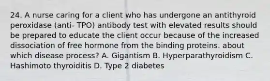 24. A nurse caring for a client who has undergone an antithyroid peroxidase (anti- TPO) antibody test with elevated results should be prepared to educate the client occur because of the increased dissociation of free hormone from the binding proteins. about which disease process? A. Gigantism B. Hyperparathyroidism C. Hashimoto thyroiditis D. Type 2 diabetes