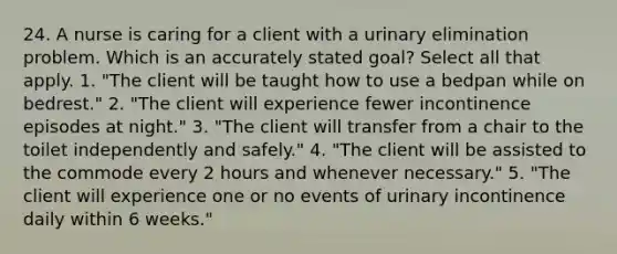 24. A nurse is caring for a client with a urinary elimination problem. Which is an accurately stated goal? Select all that apply. 1. "The client will be taught how to use a bedpan while on bedrest." 2. "The client will experience fewer incontinence episodes at night." 3. "The client will transfer from a chair to the toilet independently and safely." 4. "The client will be assisted to the commode every 2 hours and whenever necessary." 5. "The client will experience one or no events of urinary incontinence daily within 6 weeks."