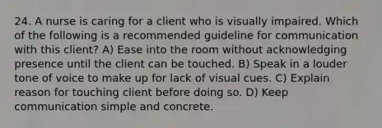 24. A nurse is caring for a client who is visually impaired. Which of the following is a recommended guideline for communication with this client? A) Ease into the room without acknowledging presence until the client can be touched. B) Speak in a louder tone of voice to make up for lack of visual cues. C) Explain reason for touching client before doing so. D) Keep communication simple and concrete.