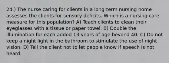 24.) The nurse caring for clients in a long-term nursing home assesses the clients for sensory deficits. Which is a nursing care measure for this population? A) Teach clients to clean their eyeglasses with a tissue or paper towel. B) Double the illumination for each added 13 years of age beyond 40. C) Do not keep a night light in the bathroom to stimulate the use of night vision. D) Tell the client not to let people know if speech is not heard.