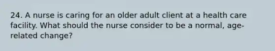 24. A nurse is caring for an older adult client at a health care facility. What should the nurse consider to be a normal, age-related change?