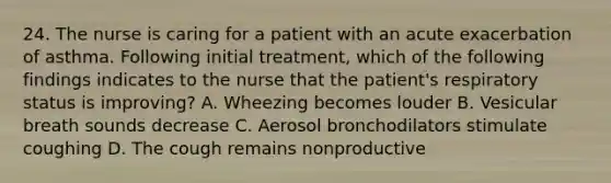 24. The nurse is caring for a patient with an acute exacerbation of asthma. Following initial treatment, which of the following findings indicates to the nurse that the patient's respiratory status is improving? A. Wheezing becomes louder B. Vesicular breath sounds decrease C. Aerosol bronchodilators stimulate coughing D. The cough remains nonproductive