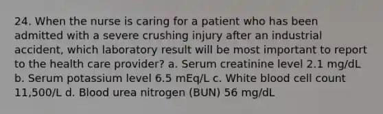 24. When the nurse is caring for a patient who has been admitted with a severe crushing injury after an industrial accident, which laboratory result will be most important to report to the health care provider? a. Serum creatinine level 2.1 mg/dL b. Serum potassium level 6.5 mEq/L c. White blood cell count 11,500/L d. Blood urea nitrogen (BUN) 56 mg/dL