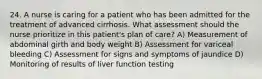 24. A nurse is caring for a patient who has been admitted for the treatment of advanced cirrhosis. What assessment should the nurse prioritize in this patient's plan of care? A) Measurement of abdominal girth and body weight B) Assessment for variceal bleeding C) Assessment for signs and symptoms of jaundice D) Monitoring of results of liver function testing