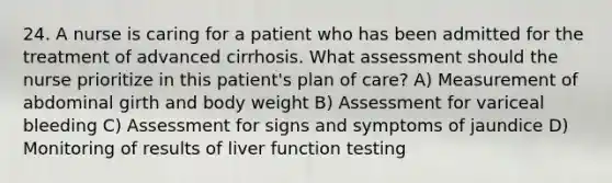 24. A nurse is caring for a patient who has been admitted for the treatment of advanced cirrhosis. What assessment should the nurse prioritize in this patient's plan of care? A) Measurement of abdominal girth and body weight B) Assessment for variceal bleeding C) Assessment for signs and symptoms of jaundice D) Monitoring of results of liver function testing