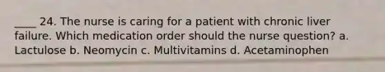 ____ 24. The nurse is caring for a patient with chronic liver failure. Which medication order should the nurse question? a. Lactulose b. Neomycin c. Multivitamins d. Acetaminophen