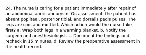 24. The nurse is caring for a patient immediately after repair of an abdominal aortic aneurysm. On assessment, the patient has absent popliteal, posterior tibial, and dorsalis pedis pulses. The legs are cool and mottled. Which action would the nurse take first? a. Wrap both legs in a warming blanket. b. Notify the surgeon and anesthesiologist. c. Document the findings and recheck in 15 minutes. d. Review the preoperative assessment in the health record.