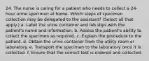 24. The nurse is caring for a patient who needs to collect a 24-hour urine specimen at home. Which steps of specimen collection may be delegated to the assistant? (Select all that apply.) a. Label the urine container and lab slips with the patient's name and information. b. Assess the patient's ability to collect the specimen as required. c. Explain the procedure to the patient. d. Obtain the urine container from the utility room or laboratory. e. Transport the specimen to the laboratory once it is collected. f. Ensure that the correct test is ordered and collected.