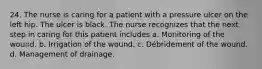 24. The nurse is caring for a patient with a pressure ulcer on the left hip. The ulcer is black. The nurse recognizes that the next step in caring for this patient includes a. Monitoring of the wound. b. Irrigation of the wound. c. Débridement of the wound. d. Management of drainage.