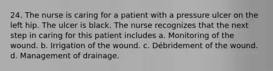 24. The nurse is caring for a patient with a pressure ulcer on the left hip. The ulcer is black. The nurse recognizes that the next step in caring for this patient includes a. Monitoring of the wound. b. Irrigation of the wound. c. Débridement of the wound. d. Management of drainage.