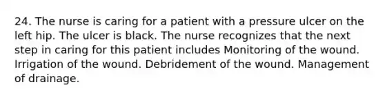 24. The nurse is caring for a patient with a pressure ulcer on the left hip. The ulcer is black. The nurse recognizes that the next step in caring for this patient includes Monitoring of the wound. Irrigation of the wound. Debridement of the wound. Management of drainage.