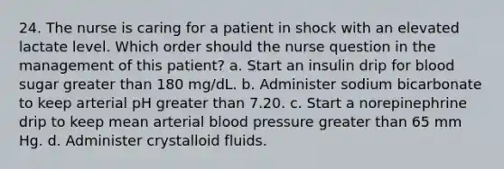 24. The nurse is caring for a patient in shock with an elevated lactate level. Which order should the nurse question in the management of this patient? a. Start an insulin drip for blood sugar greater than 180 mg/dL. b. Administer sodium bicarbonate to keep arterial pH greater than 7.20. c. Start a norepinephrine drip to keep mean arterial blood pressure greater than 65 mm Hg. d. Administer crystalloid fluids.