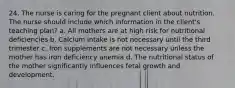 24. The nurse is caring for the pregnant client about nutrition. The nurse should include which information in the client's teaching plan? a. All mothers are at high risk for nutritional deficiencies b. Calcium intake is not necessary until the third trimester c. Iron supplements are not necessary unless the mother has iron deficiency anemia d. The nutritional status of the mother significantly influences fetal growth and development.