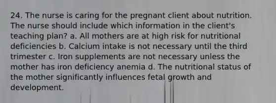 24. The nurse is caring for the pregnant client about nutrition. The nurse should include which information in the client's teaching plan? a. All mothers are at high risk for nutritional deficiencies b. Calcium intake is not necessary until the third trimester c. Iron supplements are not necessary unless the mother has iron deficiency anemia d. The nutritional status of the mother significantly influences fetal growth and development.