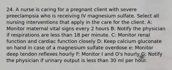 24. A nurse is caring for a pregnant client with severe preeclampsia who is receiving IV magnesium sulfate. Select all nursing interventions that apply in the care for the client. A: Monitor maternal vital signs every 2 hours B: Notify the physician if respirations are less than 18 per minute. C: Monitor renal function and cardiac function closely D: Keep calcium gluconate on hand in case of a magnesium sulfate overdose e: Monitor deep tendon reflexes hourly F: Monitor I and O's hourly G: Notify the physician if urinary output is less than 30 ml per hour.