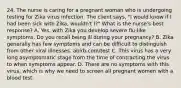 24. The nurse is caring for a pregnant woman who is undergoing testing for Zika virus infection. The client says, "I would know if I had been sick with Zika, wouldn't I?" What is the nurse's best response? A. Yes, with Zika you develop severe flu-like symptoms. Do you recall being ill during your pregnancy? B. Zika generally has few symptoms and can be difficult to distinguish from other viral illnesses. abirb.com/test C. This virus has a very long asymptomatic stage from the time of contracting the virus to when symptoms appear. D. There are no symptoms with this virus, which is why we need to screen all pregnant women with a blood test.