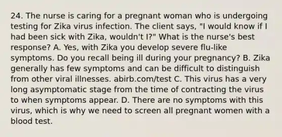 24. The nurse is caring for a pregnant woman who is undergoing testing for Zika virus infection. The client says, "I would know if I had been sick with Zika, wouldn't I?" What is the nurse's best response? A. Yes, with Zika you develop severe flu-like symptoms. Do you recall being ill during your pregnancy? B. Zika generally has few symptoms and can be difficult to distinguish from other viral illnesses. abirb.com/test C. This virus has a very long asymptomatic stage from the time of contracting the virus to when symptoms appear. D. There are no symptoms with this virus, which is why we need to screen all pregnant women with a blood test.