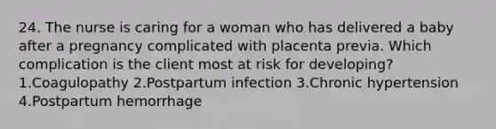 24. The nurse is caring for a woman who has delivered a baby after a pregnancy complicated with placenta previa. Which complication is the client most at risk for developing? 1.Coagulopathy 2.Postpartum infection 3.Chronic hypertension 4.Postpartum hemorrhage