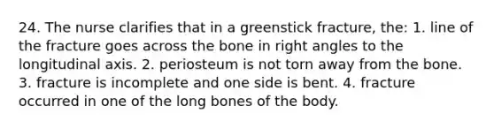 24. The nurse clarifies that in a greenstick fracture, the: 1. line of the fracture goes across the bone in right angles to the longitudinal axis. 2. periosteum is not torn away from the bone. 3. fracture is incomplete and one side is bent. 4. fracture occurred in one of the long bones of the body.