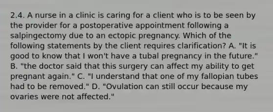 2.4. A nurse in a clinic is caring for a client who is to be seen by the provider for a postoperative appointment following a salpingectomy due to an ectopic pregnancy. Which of the following statements by the client requires clarification? A. "It is good to know that I won't have a tubal pregnancy in the future." B. "the doctor said that this surgery can affect my ability to get pregnant again." C. "I understand that one of my fallopian tubes had to be removed." D. "Ovulation can still occur because my ovaries were not affected."