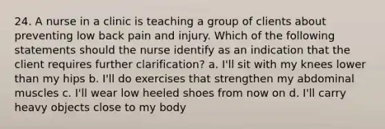 24. A nurse in a clinic is teaching a group of clients about preventing low back pain and injury. Which of the following statements should the nurse identify as an indication that the client requires further clarification? a. I'll sit with my knees lower than my hips b. I'll do exercises that strengthen my abdominal muscles c. I'll wear low heeled shoes from now on d. I'll carry heavy objects close to my body