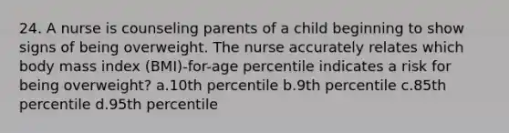 24. A nurse is counseling parents of a child beginning to show signs of being overweight. The nurse accurately relates which body mass index (BMI)-for-age percentile indicates a risk for being overweight? a.10th percentile b.9th percentile c.85th percentile d.95th percentile