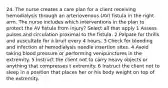 24. The nurse creates a care plan for a client receiving hemodialysis through an arteriovenous (AV) fistula in the right arm. The nurse includes which interventions in the plan to protect the AV fistula from injury? Select all that apply 1 Assess pulses and circulation proximal to the fistula. 2 Palpate for thrills and auscultate for a bruit every 4 hours. 3 Check for bleeding and infection at hemodialysis needle insertion sites. 4 Avoid taking blood pressure or performing venipunctures in the extremity. 5 Instruct the client not to carry heavy objects or anything that compresses t extremity. 6 Instruct the client not to sleep in a position that places her or his body weight on top of the extremity.