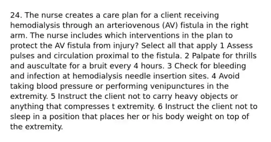 24. The nurse creates a care plan for a client receiving hemodialysis through an arteriovenous (AV) fistula in the right arm. The nurse includes which interventions in the plan to protect the AV fistula from injury? Select all that apply 1 Assess pulses and circulation proximal to the fistula. 2 Palpate for thrills and auscultate for a bruit every 4 hours. 3 Check for bleeding and infection at hemodialysis needle insertion sites. 4 Avoid taking blood pressure or performing venipunctures in the extremity. 5 Instruct the client not to carry heavy objects or anything that compresses t extremity. 6 Instruct the client not to sleep in a position that places her or his body weight on top of the extremity.