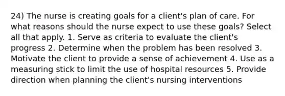 24) The nurse is creating goals for a client's plan of care. For what reasons should the nurse expect to use these goals? Select all that apply. 1. Serve as criteria to evaluate the client's progress 2. Determine when the problem has been resolved 3. Motivate the client to provide a sense of achievement 4. Use as a measuring stick to limit the use of hospital resources 5. Provide direction when planning the client's nursing interventions