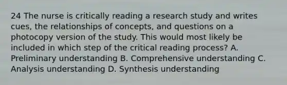 24 The nurse is critically reading a research study and writes cues, the relationships of concepts, and questions on a photocopy version of the study. This would most likely be included in which step of the critical reading process? A. Preliminary understanding B. Comprehensive understanding C. Analysis understanding D. Synthesis understanding