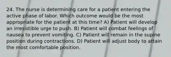 24. The nurse is determining care for a patient entering the active phase of labor. Which outcome would be the most appropriate for the patient at this time? A) Patient will develop an irresistible urge to push. B) Patient will combat feelings of nausea to prevent vomiting. C) Patient will remain in the supine position during contractions. D) Patient will adjust body to attain the most comfortable position.