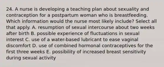 24. A nurse is developing a teaching plan about sexuality and contraception for a postpartum woman who is breastfeeding. Which information would the nurse most likely include? Select all that apply. A. resumption of sexual intercourse about two weeks after birth B. possible experience of fluctuations in sexual interest C. use of a water-based lubricant to ease vaginal discomfort D. use of combined hormonal contraceptives for the first three weeks E. possibility of increased breast sensitivity during sexual activity