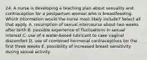 24. A nurse is developing a teaching plan about sexuality and contraception for a postpartum woman who is breastfeeding. Which intormation would the nurse most likely include? Select all that apply. A. resumption of sexual intercourse about two weeks after birth B. possible experience of fluctuations in sexual interest C. use of a water-based lubricant to case vaginal discomfort D. use of combined hormonal contraceptives tor the first three weeks E. possibility of increased breast sensitivity during sexual activity