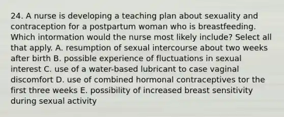 24. A nurse is developing a teaching plan about sexuality and contraception for a postpartum woman who is breastfeeding. Which intormation would the nurse most likely include? Select all that apply. A. resumption of sexual intercourse about two weeks after birth B. possible experience of fluctuations in sexual interest C. use of a water-based lubricant to case vaginal discomfort D. use of combined hormonal contraceptives tor the first three weeks E. possibility of increased breast sensitivity during sexual activity