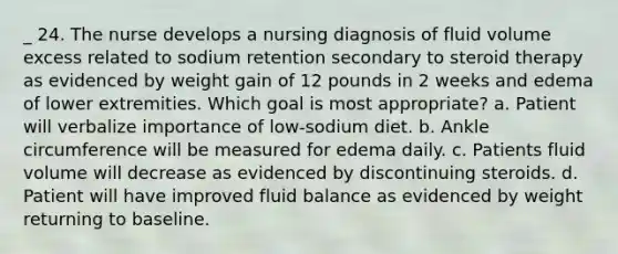 _ 24. The nurse develops a nursing diagnosis of fluid volume excess related to sodium retention secondary to steroid therapy as evidenced by weight gain of 12 pounds in 2 weeks and edema of lower extremities. Which goal is most appropriate? a. Patient will verbalize importance of low-sodium diet. b. Ankle circumference will be measured for edema daily. c. Patients fluid volume will decrease as evidenced by discontinuing steroids. d. Patient will have improved fluid balance as evidenced by weight returning to baseline.