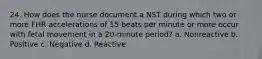 24. How does the nurse document a NST during which two or more FHR accelerations of 15 beats per minute or more occur with fetal movement in a 20-minute period? a. Nonreactive b. Positive c. Negative d. Reactive