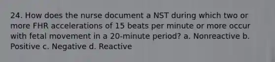 24. How does the nurse document a NST during which two or more FHR accelerations of 15 beats per minute or more occur with fetal movement in a 20-minute period? a. Nonreactive b. Positive c. Negative d. Reactive