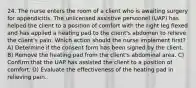 24. The nurse enters the room of a client who is awaiting surgery for appendicitis. The unlicensed assistive personnel (UAP) has helped the client to a position of comfort with the right leg flexed and has applied a heating pad to the client's abdomen to relieve the client's pain. Which action should the nurse implement first? A) Determine if the consent form has been signed by the client. B) Remove the heating pad from the client's abdominal area. C) Confirm that the UAP has assisted the client to a position of comfort. D) Evaluate the effectiveness of the heating pad in relieving pain.