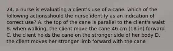 24. a nurse is evaluating a client's use of a cane. which of the following actionsshould the nurse identify as an indication of correct use? A. the top of the cane is parallel to the client's waist B. when walking, the client move the cane 46 cm (18 in) forward C. the client holds the cane on the stronger side of her body D. the client moves her stronger limb forward with the cane