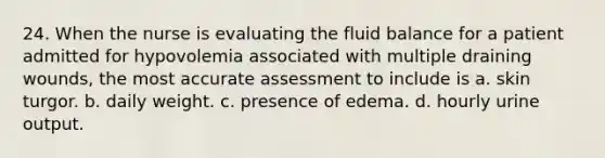 24. When the nurse is evaluating the fluid balance for a patient admitted for hypovolemia associated with multiple draining wounds, the most accurate assessment to include is a. skin turgor. b. daily weight. c. presence of edema. d. hourly urine output.