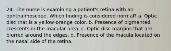 24. The nurse is examining a patient's retina with an ophthalmoscope. Which finding is considered normal? a. Optic disc that is a yellow-orange color. b. Presence of pigmented crescents in the macular area. c. Optic disc margins that are blurred around the edges. d. Presence of the macula located on the nasal side of the retina.