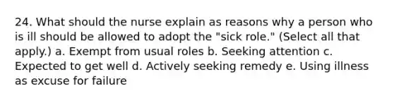 24. What should the nurse explain as reasons why a person who is ill should be allowed to adopt the "sick role." (Select all that apply.) a. Exempt from usual roles b. Seeking attention c. Expected to get well d. Actively seeking remedy e. Using illness as excuse for failure