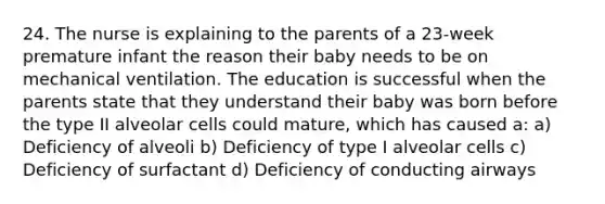 24. The nurse is explaining to the parents of a 23-week premature infant the reason their baby needs to be on mechanical ventilation. The education is successful when the parents state that they understand their baby was born before the type II alveolar cells could mature, which has caused a: a) Deficiency of alveoli b) Deficiency of type I alveolar cells c) Deficiency of surfactant d) Deficiency of conducting airways