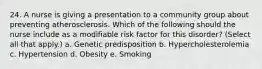 24. A nurse is giving a presentation to a community group about preventing atherosclerosis. Which of the following should the nurse include as a modifiable risk factor for this disorder? (Select all that apply.) a. Genetic predisposition b. Hypercholesterolemia c. Hypertension d. Obesity e. Smoking