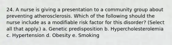 24. A nurse is giving a presentation to a community group about preventing atherosclerosis. Which of the following should the nurse include as a modifiable risk factor for this disorder? (Select all that apply.) a. Genetic predisposition b. Hypercholesterolemia c. Hypertension d. Obesity e. Smoking