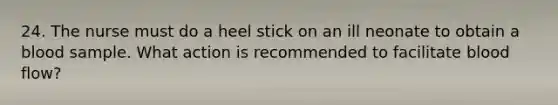 24. The nurse must do a heel stick on an ill neonate to obtain a blood sample. What action is recommended to facilitate blood flow?