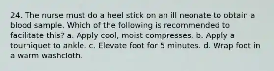 24. The nurse must do a heel stick on an ill neonate to obtain a blood sample. Which of the following is recommended to facilitate this? a. Apply cool, moist compresses. b. Apply a tourniquet to ankle. c. Elevate foot for 5 minutes. d. Wrap foot in a warm washcloth.