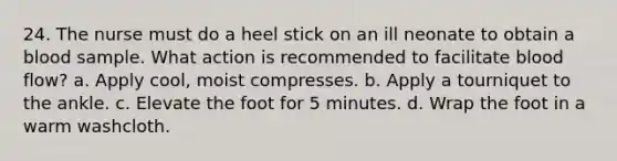 24. The nurse must do a heel stick on an ill neonate to obtain a blood sample. What action is recommended to facilitate blood flow? a. Apply cool, moist compresses. b. Apply a tourniquet to the ankle. c. Elevate the foot for 5 minutes. d. Wrap the foot in a warm washcloth.